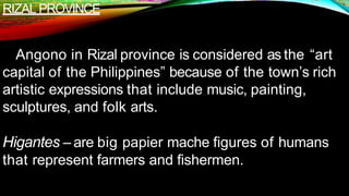 RIZAL PROVINCE
Angono in Rizal province is considered as the “art
capital of the Philippines” because of the town’s rich
artistic expressions that include music, painting,
sculptures, and folk arts.
Higantes – are big papier mache figures of humans
that represent farmers and fishermen.
 