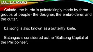 TAAL, BATANGAS
Calado- the burda is painstakingly made by three
groups of people- the designer, the embroiderer, and
the cutter.
balisong is also known as a butterfly knife.
Batangas is considered as the “Balisong Capital of
the Philippines”.
 