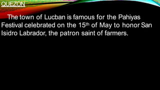 QUEZON
The town of Lucban is famous for the Pahiyas
Festival celebrated on the 15th of May to honor San
Isidro Labrador, the patron saint of farmers.
 