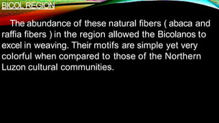BICOL REGION
The abundance of these natural fibers ( abaca and
raffia fibers ) in the region allowed the Bicolanos to
excel in weaving. Their motifs are simple yet very
colorful when compared to those of the Northern
Luzon cultural communities.
 