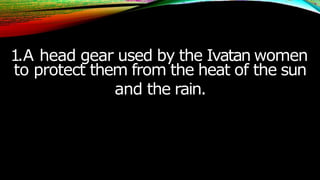 1.A head gear used by the Ivatan women
to protect them from the heat of the sun
and the rain.
 