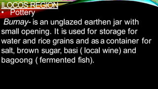 ILOCOS REGION
• Pottery
Burnay- is an unglazed earthen jar with
small opening. It is used for storage for
water and rice grains and as a container for
salt, brown sugar, basi ( local wine) and
bagoong ( fermented fish).
 