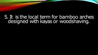 5. It is the local term for bamboo arches
designed with kayas or woodshaving.
 