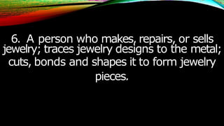 6. A person who makes, repairs, or sells
jewelry; traces jewelry designs to the metal;
cuts, bonds and shapes it to form jewelry
pieces.
 