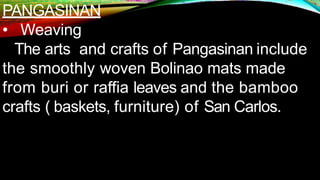 PANGASINAN
• Weaving
The arts and crafts of Pangasinan include
the smoothly woven Bolinao mats made
from buri or raffia leaves and the bamboo
crafts ( baskets, furniture) of San Carlos.
 