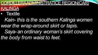 CORDILLERAADMINISTRATICE REGION(CAR)
KALINGA
• Textile
Kain- this is the southern Kalinga women
wear the wrap-around skirt or tapis.
Saya- an ordinary woman’s skirt covering
the body from waist to feet.
 