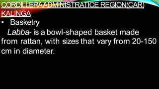CORDILLERAADMINISTRATICE REGION(CAR)
KALINGA
• Basketry
Labba- is a bowl-shaped basket made
from rattan, with sizes that vary from 20-150
cm in diameter.
 