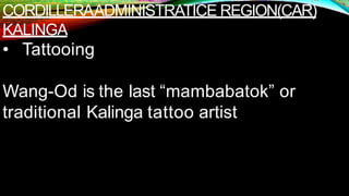 CORDILLERAADMINISTRATICE REGION(CAR)
KALINGA
• Tattooing
Wang-Od is the last “mambabatok” or
traditional Kalinga tattoo artist
 