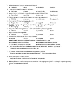 7. Kailangan supilin anggalitna namumuosa puso.
a. Tanggalin b. alisin c. pakawalan d. pigilin
8. Hindi maliripangkahiwagaanngkalikasan.
a. Maiwasan b. maalis c. maunawaan d. nagaganap
9. Walangbutingmaidudulotang pamiminsalasakapwaat kapaligiran.
a. Pambubuti b. paninira c. pang-aapi d. pagkakalat
10. Matutunghayan ang kapayapaansa pusongmarunongmagpatawad.
a. Makikita b. masusuri c. matitingnan d. mapapansin
11. Mahirap mahalinangmga napopootsa atin.
a. Nagseselos b. naiinggit c. nagagalit d. naaawa
12. Nanlilisik angmgamatangtuminginsalambatat pagkataposaybumalingsaakin.
a. Nakanganga b. nakatitig c. nakaikot
13. Ito’ytumutukoysaisangkaluluwaosarili nanasa kabilang katawangpisikal.
a. Ahimsa b. shastra c. panukala d. atma
14. Mga kasulatanglumanghindu.
a. Ahimsa b. shastra c. panukala d. atma
15. Tumutukoysaisangparaan ng walangkarahasan.
a. Ahimsa b. shastra c. panukala d. atma
Para sa bilang 16-20, Suriinangmga pahayag sa bawatbilang.Isulatang
A= kungwastoang unangpahayag B= kungwastoang ikalwangpahayag
C= kung wastoang dalawangpahayag D= kunghindi wastoang dalwangpahayag
16. *Higitna malakasna sandata ang walangkarahasankaysaanumang sandatanglikhangtao.
*Pinakamabisangsandataanganumanglikhangtao.
17. *Kailanganmongipaglabankungikawaynaniniwalasaahimsa.
*Kailanmanatikaway nahaharap sa isangkalaban,siya’ysipilinmosapaghihiganti.
18. *Gulo lamangang dulotngpaninira.
*Magigingmatiwasayang pamumuhaykapagmaykapayapaan.
19. *Walang halagaat kahuluganangwalangkarahasan kungang tagumpaynito’ynasasaligsapagmamagandang-
loobng mga nasa kapangyarihan.
*
 