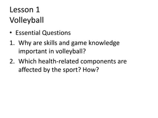 Lesson 1
Volleyball
• Essential Questions
1. Why are skills and game knowledge
important in volleyball?
2. Which health-related components are
affected by the sport? How?
 