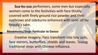 Sua-ku-sua performers, some men but especially
women come to the festivities with face thickly
covered with finely ground rice powder and their
eyebrows and sideburns enhanced with soot- all for
beauty’s sake.
Movements/Steps Particular to Dance:
Creative imagery: Fans transform into tiny sails,
face mirrors, butterflies, shields and leaves. Tausug
traditional steps with Chinese influence.
 