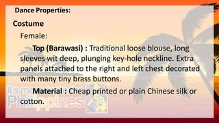 Dance Properties:
Costume
Female:
Top (Barawasi) : Traditional loose blouse, long
sleeves wit deep, plunging key-hole neckline. Extra
panels attached to the right and left chest decorated
with many tiny brass buttons.
Material : Cheap printed or plain Chinese silk or
cotton.
 
