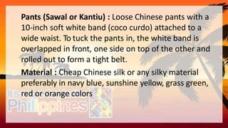 Pants (Sawal or Kantiu) : Loose Chinese pants with a
10-inch soft white band (coco curdo) attached to a
wide waist. To tuck the pants in, the white band is
overlapped in front, one side on top of the other and
rolled out to form a tight belt.
Material : Cheap Chinese silk or any silky material
preferably in navy blue, sunshine yellow, grass green,
red or orange colors
 