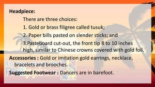 Headpiece:
There are three choices:
1. Gold or brass filigree called tusuk;
2. Paper bills pasted on slender sticks; and
3.Pasteboard cut-out, the front tip 8 to 10 inches
high, similar to Chinese crowns covered with gold foil.
Accessories : Gold or imitation gold earrings, necklace,
bracelets and brooches.
Suggested Footwear : Dancers are in barefoot.
 