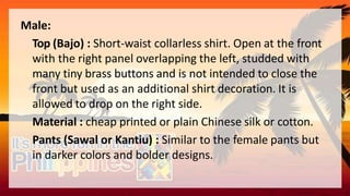 Male:
Top (Bajo) : Short-waist collarless shirt. Open at the front
with the right panel overlapping the left, studded with
many tiny brass buttons and is not intended to close the
front but used as an additional shirt decoration. It is
allowed to drop on the right side.
Material : cheap printed or plain Chinese silk or cotton.
Pants (Sawal or Kantiu) : Similar to the female pants but
in darker colors and bolder designs.
 