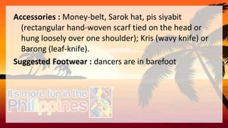 Accessories : Money-belt, Sarok hat, pis siyabit
(rectangular hand-woven scarf tied on the head or
hung loosely over one shoulder); Kris (wavy knife) or
Barong (leaf-knife).
Suggested Footwear : dancers are in barefoot
 