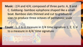 Music : 2/4 and 4/4; composed of three parts: A, B and
C. Gabbang- bamboo xylophone shaped like a small
boat. Bamboo slats thinned and cut to graduated
sizes to produce three octaves of pentatonic scale
Count : 1, 2 to a measure in 2/4 time signature 1, 2, 3, 4
to a measure in 4/4/ time signature
 