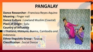 PANGALAY
Dance Researcher : Francisca Reyes-Aquino
Meaning : Finger nail
Dance Culture : Lowland Muslim (Coastal)
Place of Origin : Sulu
Country of Influence
: Thailand, Malaysia, Burma, Cambodia and
Indonesia
Ethno-linguistic Group : Tausug
Classification : Social Dance
 