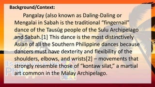 Background/Context:
Pangalay (also known as Daling-Daling or
Mengalai in Sabah is the traditional “fingernail”
dance of the Tausūg people of the Sulu Archipelago
and Sabah.[1] This dance is the most distinctively
Asian of all the Southern Philippine dances because
dancers must have dexterity and flexibility of the
shoulders, elbows, and wrists[2] – movements that
strongly resemble those of “kontaw silat,” a martial
art common in the Malay Archipelago.
 