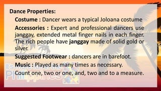 Dance Properties:
Costume : Dancer wears a typical Joloana costume
Accessories : Expert and professional dancers use
janggay, extended metal finger nails in each finger.
The rich people have janggay made of solid gold or
silver.
Suggested Footwear : dancers are in barefoot.
Music : Played as many times as necessary.
Count one, two or one, and, two and to a measure.
 