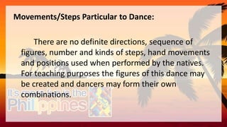 Movements/Steps Particular to Dance:
There are no definite directions, sequence of
figures, number and kinds of steps, hand movements
and positions used when performed by the natives.
For teaching purposes the figures of this dance may
be created and dancers may form their own
combinations.
 