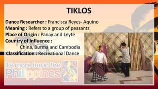 TIKLOS
Dance Researcher : Francisca Reyes- Aquino
Meaning : Refers to a group of peasants
Place of Origin : Panay and Leyte
Country of Influence :
China, Burma and Cambodia
Classification : Recreational Dance
 