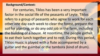 Background/Context:
For centuries, Tiklos has been a very important
factor in the social life of the peasants of Leyte. Tiklos
refers to a group of peasants who agree to work for each
other one day each week to clear the forest, prepare the
soil for planting, or do any odd job in the farm, including
the building of a house. At noontime, the people gather
to eat their lunch together and to rest. During this period,
Tiklos music is played with a flute accompanied by a
guitar and the guimbal or the tambora (kind of drum).
 