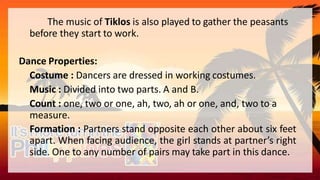 The music of Tiklos is also played to gather the peasants
before they start to work.
Dance Properties:
Costume : Dancers are dressed in working costumes.
Music : Divided into two parts. A and B.
Count : one, two or one, ah, two, ah or one, and, two to a
measure.
Formation : Partners stand opposite each other about six feet
apart. When facing audience, the girl stands at partner’s right
side. One to any number of pairs may take part in this dance.
 