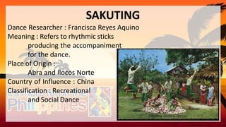 SAKUTING
Dance Researcher : Francisca Reyes Aquino
Meaning : Refers to rhythmic sticks
producing the accompaniment
for the dance.
Place of Origin :
Abra and Ilocos Norte
Country of Influence : China
Classification : Recreational
and Social Dance
 