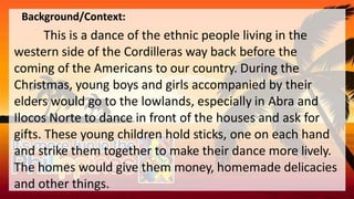 Background/Context:
This is a dance of the ethnic people living in the
western side of the Cordilleras way back before the
coming of the Americans to our country. During the
Christmas, young boys and girls accompanied by their
elders would go to the lowlands, especially in Abra and
Ilocos Norte to dance in front of the houses and ask for
gifts. These young children hold sticks, one on each hand
and strike them together to make their dance more lively.
The homes would give them money, homemade delicacies
and other things.
 