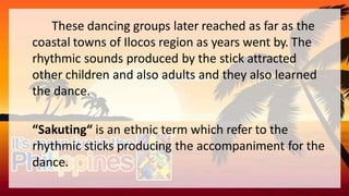 These dancing groups later reached as far as the
coastal towns of Ilocos region as years went by. The
rhythmic sounds produced by the stick attracted
other children and also adults and they also learned
the dance.
“Sakuting“ is an ethnic term which refer to the
rhythmic sticks producing the accompaniment for the
dance.
 