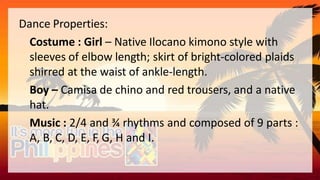 Dance Properties:
Costume : Girl – Native Ilocano kimono style with
sleeves of elbow length; skirt of bright-colored plaids
shirred at the waist of ankle-length.
Boy – Camisa de chino and red trousers, and a native
hat.
Music : 2/4 and ¾ rhythms and composed of 9 parts :
A, B, C, D, E, F, G, H and I.
 