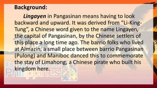 Background:
Lingayen in Pangasinan means having to look
backward and upward. It was derived from “Li-King-
Tung”, a Chinese word given to the name Lingayen,
the capital of Pangasinan, by the Chinese settlers of
this place a long time ago. The barrio folks who lived
at Almazin, a small place between barrio Pangasinan
(Pulong) and Maniboc danced this to commemorate
the stay of Limahong, a Chinese pirate who built his
kingdom here.
 