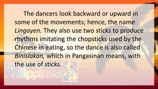 The dancers look backward or upward in
some of the movements; hence, the name
Lingayen. They also use two sticks to produce
rhythms imitating the chopsticks used by the
Chinese in eating, so the dance is also called
Binislakan, which in Pangasinan means, with
the use of sticks.
 