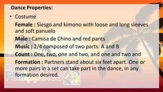 Dance Properties:
• Costume
Female : Siesgo and kimono with loose and long sleeves
and soft panuelo
Male : Camisa de Chino and red pants
Music : 2/4 composed of two parts: A and B
Count : One, two, one and two, and one and two and
Formation : Partners stand about six feet apart. One or
more pairs in a set can take part in the dance, in any
formation desired.
 
