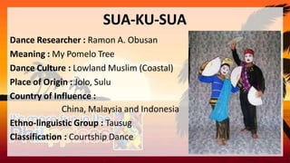 SUA-KU-SUA
Dance Researcher : Ramon A. Obusan
Meaning : My Pomelo Tree
Dance Culture : Lowland Muslim (Coastal)
Place of Origin : Jolo, Sulu
Country of Influence :
China, Malaysia and Indonesia
Ethno-linguistic Group : Tausug
Classification : Courtship Dance
 