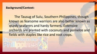 Background/Context:
The Tausug of Sulu, Southern Philippines, though
known as fearsome warriors are also better known as
sturdy seafarers and hardy farmers. Extensive
orchards are planted with coconuts and pomelos and
fields with staples like rice and root crops.
 