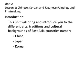 Unit 2
Lesson 1: Chinese, Korean and Japanese Paintings and
Printmaking
Introduction:
This unit will bring and introduce you to the
different arts, traditions and cultural
backgrounds of East Asia countries namely
- China
- Japan
- Korea
 