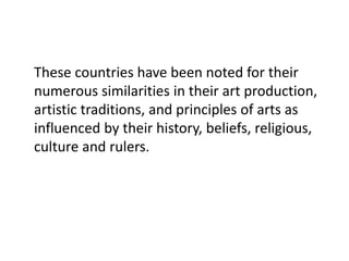 These countries have been noted for their
numerous similarities in their art production,
artistic traditions, and principles of arts as
influenced by their history, beliefs, religious,
culture and rulers.
 