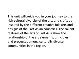 This unit will guide you in your journey to the
rich cultural diversity of the arts and crafts as
inspired by the different creative folk arts and
designs of the East Asian countries. The salient
features of the arts of East Asia show the
relationship of the art elements, principles
and processes among culturally diverse
communities in the region.
 