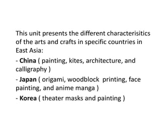 This unit presents the different characterisitics
of the arts and crafts in specific countries in
East Asia:
- China ( painting, kites, architecture, and
calligraphy )
- Japan ( origami, woodblock printing, face
painting, and anime manga )
- Korea ( theater masks and painting )
 