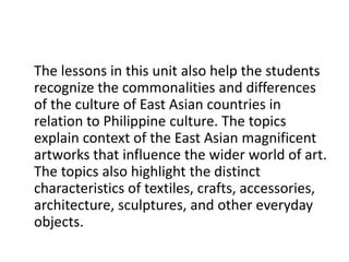 The lessons in this unit also help the students
recognize the commonalities and differences
of the culture of East Asian countries in
relation to Philippine culture. The topics
explain context of the East Asian magnificent
artworks that influence the wider world of art.
The topics also highlight the distinct
characteristics of textiles, crafts, accessories,
architecture, sculptures, and other everyday
objects.
 