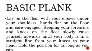 Lay on the floor with your elbows under
your shoulders, hands flat on the floor
and core engaged. Keeping your forearms
and knees on the floor slowly raise
yourself upwards until your body is in a
straight line from your knees to your
head. Hold the position for as long as you
 