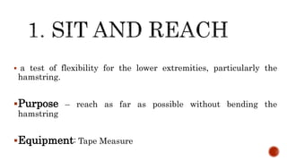  a test of flexibility for the lower extremities, particularly the
hamstring.
Purpose – reach as far as possible without bending the
hamstring
Equipment: Tape Measure
 