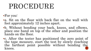 For you:
a. Sit on the floor with back flat on the wall with
feet approximately 12 inches apart.
b. Without bending your back, knees, and elbows,
place one hand on top of the other and position the
hands on the floor.
c. After the tester has positioned the zero point of
the tape measure, start the test by slowly reaching
the farthest point possible without bending the
knees.
 