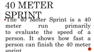 The 40 Meter Sprint is a 40
meter run primarily
to evaluate the speed of a
person. It shows how fast a
person can finish the 40 meter
 