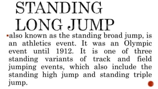 also known as the standing broad jump, is
an athletics event. It was an Olympic
event until 1912. It is one of three
standing variants of track and field
jumping events, which also include the
standing high jump and standing triple
jump.
 