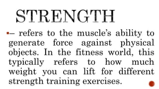 – refers to the muscle’s ability to
generate force against physical
objects. In the fitness world, this
typically refers to how much
weight you can lift for different
strength training exercises.
 