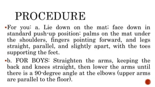 For you: a. Lie down on the mat; face down in
standard push-up position: palms on the mat under
the shoulders, fingers pointing forward, and legs
straight, parallel, and slightly apart, with the toes
supporting the feet.
b. FOR BOYS: Straighten the arms, keeping the
back and knees straight, then lower the arms until
there is a 90-degree angle at the elbows (upper arms
are parallel to the floor).
 