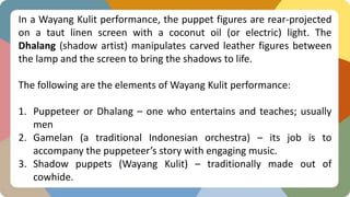 In a Wayang Kulit performance, the puppet figures are rear-projected
on a taut linen screen with a coconut oil (or electric) light. The
Dhalang (shadow artist) manipulates carved leather figures between
the lamp and the screen to bring the shadows to life.
The following are the elements of Wayang Kulit performance:
1. Puppeteer or Dhalang – one who entertains and teaches; usually
men
2. Gamelan (a traditional Indonesian orchestra) – its job is to
accompany the puppeteer’s story with engaging music.
3. Shadow puppets (Wayang Kulit) – traditionally made out of
cowhide.
 